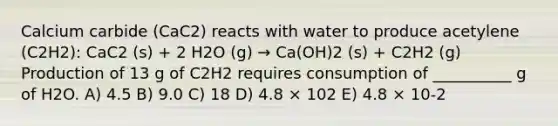 Calcium carbide (CaC2) reacts with water to produce acetylene (C2H2): CaC2 (s) + 2 H2O (g) → Ca(OH)2 (s) + C2H2 (g) Production of 13 g of C2H2 requires consumption of __________ g of H2O. A) 4.5 B) 9.0 C) 18 D) 4.8 × 102 E) 4.8 × 10-2