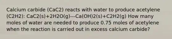 Calcium carbide (CaC2) reacts with water to produce acetylene (C2H2): CaC2(s)+2H2O(g)---Ca(OH)2(s)+C2H2(g) How many moles of water are needed to produce 0.75 moles of acetylene when the reaction is carried out in excess calcium carbide?