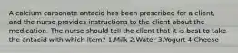 A calcium carbonate antacid has been prescribed for a client, and the nurse provides instructions to the client about the medication. The nurse should tell the client that it is best to take the antacid with which item? 1.Milk 2.Water 3.Yogurt 4.Cheese