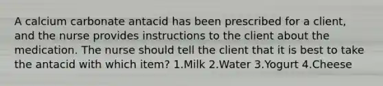 A calcium carbonate antacid has been prescribed for a client, and the nurse provides instructions to the client about the medication. The nurse should tell the client that it is best to take the antacid with which item? 1.Milk 2.Water 3.Yogurt 4.Cheese