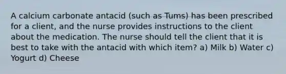 A calcium carbonate antacid (such as Tums) has been prescribed for a client, and the nurse provides instructions to the client about the medication. The nurse should tell the client that it is best to take with the antacid with which item? a) Milk b) Water c) Yogurt d) Cheese