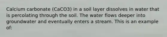 Calcium carbonate (CaCO3) in a soil layer dissolves in water that is percolating through the soil. The water flows deeper into groundwater and eventually enters a stream. This is an example of: