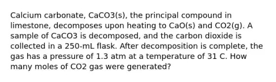 Calcium carbonate, CaCO3(s), the principal compound in limestone, decomposes upon heating to CaO(s) and CO2(g). A sample of CaCO3 is decomposed, and the carbon dioxide is collected in a 250-mL flask. After decomposition is complete, the gas has a pressure of 1.3 atm at a temperature of 31 C. How many moles of CO2 gas were generated?