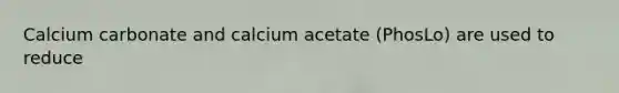 Calcium carbonate and calcium acetate (PhosLo) are used to reduce