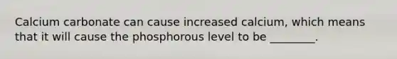 Calcium carbonate can cause increased calcium, which means that it will cause the phosphorous level to be ________.