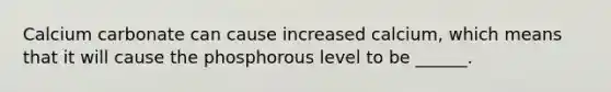 Calcium carbonate can cause increased calcium, which means that it will cause the phosphorous level to be ______.