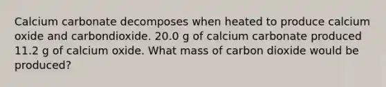 Calcium carbonate decomposes when heated to produce calcium oxide and carbondioxide. 20.0 g of calcium carbonate produced 11.2 g of calcium oxide. What mass of carbon dioxide would be produced?