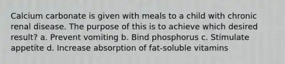 Calcium carbonate is given with meals to a child with chronic renal disease. The purpose of this is to achieve which desired result? a. Prevent vomiting b. Bind phosphorus c. Stimulate appetite d. Increase absorption of fat-soluble vitamins