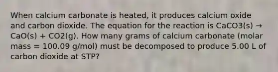 When calcium carbonate is heated, it produces calcium oxide and carbon dioxide. The equation for the reaction is CaCO3(s) → CaO(s) + CO2(g). How many grams of calcium carbonate (molar mass = 100.09 g/mol) must be decomposed to produce 5.00 L of carbon dioxide at STP?