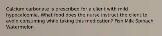 Calcium carbonate is prescribed for a client with mild hypocalcemia. What food does the nurse instruct the client to avoid consuming while taking this medication? Fish Milk Spinach Watermelon