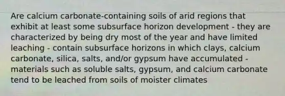 Are calcium carbonate-containing soils of arid regions that exhibit at least some subsurface horizon development - they are characterized by being dry most of the year and have limited leaching - contain subsurface horizons in which clays, calcium carbonate, silica, salts, and/or gypsum have accumulated - materials such as soluble salts, gypsum, and calcium carbonate tend to be leached from soils of moister climates