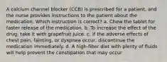 A calcium channel blocker (CCB) is prescribed for a patient, and the nurse provides instructions to the patient about the medication. Which instruction is correct? a. Chew the tablet for faster release of the medication. b. To increase the effect of the drug, take it with grapefruit juice. c. If the adverse effects of chest pain, fainting, or dyspnea occur, discontinue the medication immediately. d. A high-fiber diet with plenty of fluids will help prevent the constipation that may occur