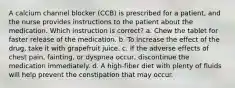 A calcium channel blocker (CCB) is prescribed for a patient, and the nurse provides instructions to the patient about the medication. Which instruction is correct? a. Chew the tablet for faster release of the medication. b. To increase the effect of the drug, take it with grapefruit juice. c. If the adverse effects of chest pain, fainting, or dyspnea occur, discontinue the medication immediately. d. A high-fiber diet with plenty of fluids will help prevent the constipation that may occur.