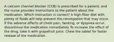 A calcium channel blocker (CCB) is prescribed for a patient, and the nurse provides instructions to the patient about the medication. Which instruction is correct? A high-fiber diet with plenty of fluids will help prevent the constipation that may occur. If the adverse effects of chest pain, fainting, or dyspnea occur, discontinue the medication immediately To increase the effect of the drug, take it with grapefruit juice. Chew the tablet for faster release of the medication.