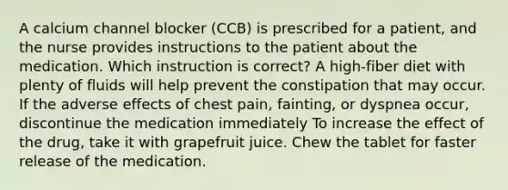 A calcium channel blocker (CCB) is prescribed for a patient, and the nurse provides instructions to the patient about the medication. Which instruction is correct? A high-fiber diet with plenty of fluids will help prevent the constipation that may occur. If the adverse effects of chest pain, fainting, or dyspnea occur, discontinue the medication immediately To increase the effect of the drug, take it with grapefruit juice. Chew the tablet for faster release of the medication.