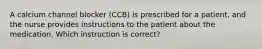 A calcium channel blocker (CCB) is prescribed for a patient, and the nurse provides instructions to the patient about the medication. Which instruction is correct?