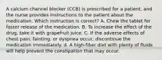 A calcium channel blocker (CCB) is prescribed for a patient, and the nurse provides instructions to the patient about the medication. Which instruction is correct? A. Chew the tablet for faster release of the medication. B. To increase the effect of the drug, take it with grapefruit juice. C. If the adverse effects of chest pain, fainting, or dyspnea occur, discontinue the medication immediately. d. A high-fiber diet with plenty of fluids will help prevent the constipation that may occur.