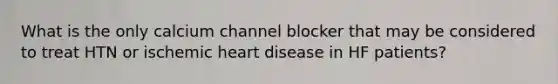 What is the only calcium channel blocker that may be considered to treat HTN or ischemic heart disease in HF patients?