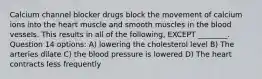 Calcium channel blocker drugs block the movement of calcium ions into the heart muscle and smooth muscles in the blood vessels. This results in all of the following, EXCEPT ________. Question 14 options: A) lowering the cholesterol level B) The arteries dilate C) the blood pressure is lowered D) The heart contracts less frequently