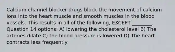 Calcium channel blocker drugs block the movement of calcium ions into the heart muscle and smooth muscles in the blood vessels. This results in all of the following, EXCEPT ________. Question 14 options: A) lowering the cholesterol level B) The arteries dilate C) the blood pressure is lowered D) The heart contracts less frequently