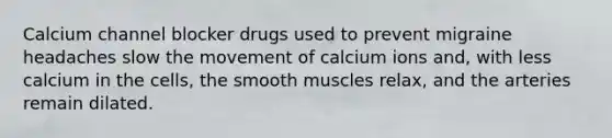 Calcium channel blocker drugs used to prevent migraine headaches slow the movement of calcium ions and, with less calcium in the cells, the smooth muscles relax, and the arteries remain dilated.