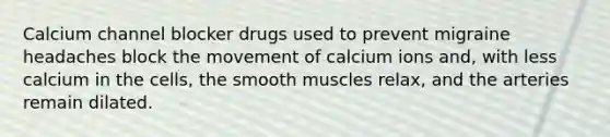 Calcium channel blocker drugs used to prevent migraine headaches block the movement of calcium ions and, with less calcium in the cells, the smooth muscles relax, and the arteries remain dilated.