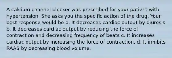 A calcium channel blocker was prescribed for your patient with hypertension. She asks you the specific action of the drug. Your best response would be a. It decreases cardiac output by diuresis b. It decreases cardiac output by reducing the force of contraction and decreasing frequency of beats c. It increases cardiac output by increasing the force of contraction. d. It inhibits RAAS by decreasing blood volume.