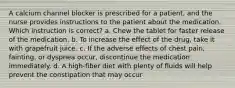 A calcium channel blocker is prescribed for a patient, and the nurse provides instructions to the patient about the medication. Which instruction is correct? a. Chew the tablet for faster release of the medication. b. To increase the effect of the drug, take it with grapefruit juice. c. If the adverse effects of chest pain, fainting, or dyspnea occur, discontinue the medication immediately. d. A high-fiber diet with plenty of fluids will help prevent the constipation that may occur