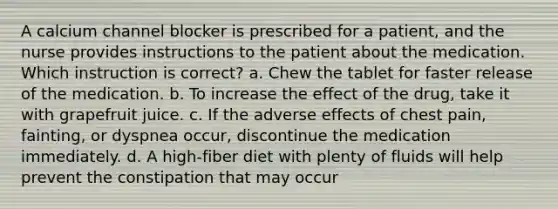 A calcium channel blocker is prescribed for a patient, and the nurse provides instructions to the patient about the medication. Which instruction is correct? a. Chew the tablet for faster release of the medication. b. To increase the effect of the drug, take it with grapefruit juice. c. If the adverse effects of chest pain, fainting, or dyspnea occur, discontinue the medication immediately. d. A high-fiber diet with plenty of fluids will help prevent the constipation that may occur