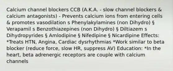 Calcium channel blockers CCB (A.K.A. - slow channel blockers & calcium antagonists) - Prevents calcium ions from entering cells & promotes vasodilation s Phenylakylamines (non Dihydro) § Verapamil s Benzothiazepines (non Dihydro) § Diltiazem s Dihydropyrides § Amlodipine § Nifedipine § Nicardipine Effects: *Treats HTN, Angina, Cardiac dysrhythmias *Work similar to beta blocker (reduce force, slow HR, suppress AV) Education: *In the heart, beta adrenergic receptors are couple with calcium channels