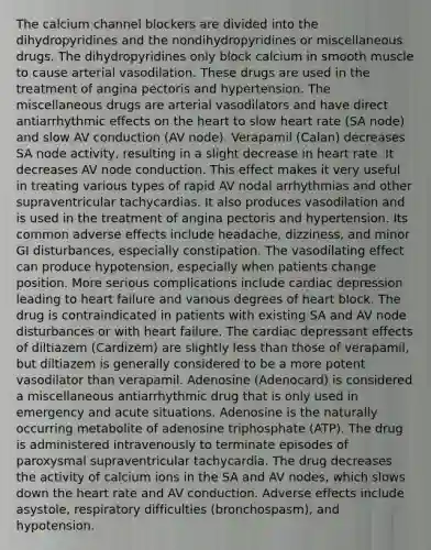 The calcium channel blockers are divided into the dihydropyridines and the nondihydropyridines or miscellaneous drugs. The dihydropyridines only block calcium in smooth muscle to cause arterial vasodilation. These drugs are used in the treatment of angina pectoris and hypertension. The miscellaneous drugs are arterial vasodilators and have direct antiarrhythmic effects on the heart to slow heart rate (SA node) and slow AV conduction (AV node). Verapamil (Calan) decreases SA node activity, resulting in a slight decrease in heart rate. It decreases AV node conduction. This effect makes it very useful in treating various types of rapid AV nodal arrhythmias and other supraventricular tachycardias. It also produces vasodilation and is used in the treatment of angina pectoris and hypertension. Its common adverse effects include headache, dizziness, and minor GI disturbances, especially constipation. The vasodilating effect can produce hypotension, especially when patients change position. More serious complications include cardiac depression leading to heart failure and various degrees of heart block. The drug is contraindicated in patients with existing SA and AV node disturbances or with heart failure. The cardiac depressant effects of diltiazem (Cardizem) are slightly less than those of verapamil, but diltiazem is generally considered to be a more potent vasodilator than verapamil. Adenosine (Adenocard) is considered a miscellaneous antiarrhythmic drug that is only used in emergency and acute situations. Adenosine is the naturally occurring metabolite of adenosine triphosphate (ATP). The drug is administered intravenously to terminate episodes of paroxysmal supraventricular tachycardia. The drug decreases the activity of calcium ions in the SA and AV nodes, which slows down the heart rate and AV conduction. Adverse effects include asystole, respiratory difficulties (bronchospasm), and hypotension.