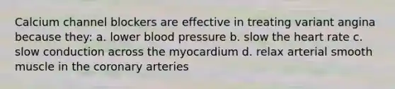 Calcium channel blockers are effective in treating variant angina because they: a. lower blood pressure b. slow the heart rate c. slow conduction across the myocardium d. relax arterial smooth muscle in the coronary arteries