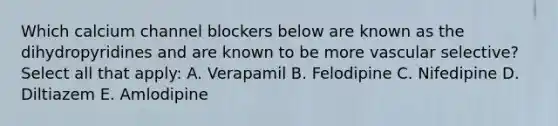 Which calcium channel blockers below are known as the dihydropyridines and are known to be more vascular selective? Select all that apply: A. Verapamil B. Felodipine C. Nifedipine D. Diltiazem E. Amlodipine