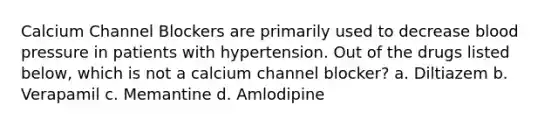 Calcium Channel Blockers are primarily used to decrease blood pressure in patients with hypertension. Out of the drugs listed below, which is not a calcium channel blocker? a. Diltiazem b. Verapamil c. Memantine d. Amlodipine