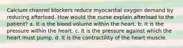 Calcium channel blockers reduce myocardial oxygen demand by reducing afterload. How would the nurse explain afterload to the patient? a. It is the blood volume within the heart. b. It is the pressure within the heart. c. It is the pressure against which the heart must pump. d. It is the contractility of the heart muscle.