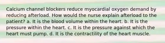 Calcium channel blockers reduce myocardial oxygen demand by reducing afterload. How would the nurse explain afterload to the patient? a. It is the blood volume within the heart. b. It is the pressure within the heart. c. It is the pressure against which the heart must pump. d. It is the contractility of the heart muscle.