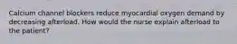 Calcium channel blockers reduce myocardial oxygen demand by decreasing afterload. How would the nurse explain afterload to the patient?