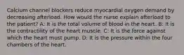 Calcium channel blockers reduce myocardial oxygen demand by decreasing afterload. How would the nurse explain afterload to the patient? A: It is the total volume of blood in the heart. B: It is the contractility of the heart muscle. C: It is the force against which the heart must pump. D: It is the pressure within the four chambers of the heart.