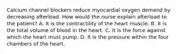 Calcium channel blockers reduce myocardial oxygen demand by decreasing afterload. How would the nurse explain afterload to the patient? A. It is the contractility of the heart muscle. B. It is the total volume of blood in the heart. C. It is the force against which the heart must pump. D. It is the pressure within the four chambers of the heart.