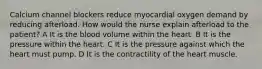 Calcium channel blockers reduce myocardial oxygen demand by reducing afterload. How would the nurse explain afterload to the patient? A It is the blood volume within the heart. B It is the pressure within the heart. C It is the pressure against which the heart must pump. D It is the contractility of the heart muscle.