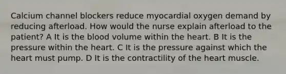 Calcium channel blockers reduce myocardial oxygen demand by reducing afterload. How would the nurse explain afterload to the patient? A It is the blood volume within the heart. B It is the pressure within the heart. C It is the pressure against which the heart must pump. D It is the contractility of the heart muscle.