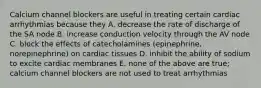 Calcium channel blockers are useful in treating certain cardiac arrhythmias because they A. decrease the rate of discharge of the SA node B. increase conduction velocity through the AV node C. block the effects of catecholamines (epinephrine, norepinephrine) on cardiac tissues D. inhibit the ability of sodium to excite cardiac membranes E. none of the above are true; calcium channel blockers are not used to treat arrhythmias