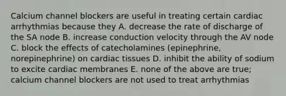 Calcium channel blockers are useful in treating certain cardiac arrhythmias because they A. decrease the rate of discharge of the SA node B. increase conduction velocity through the AV node C. block the effects of catecholamines (epinephrine, norepinephrine) on cardiac tissues D. inhibit the ability of sodium to excite cardiac membranes E. none of the above are true; calcium channel blockers are not used to treat arrhythmias