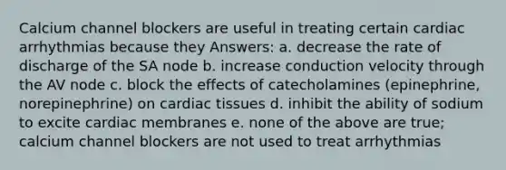 Calcium channel blockers are useful in treating certain cardiac arrhythmias because they Answers: a. decrease the rate of discharge of the SA node b. increase conduction velocity through the AV node c. block the effects of catecholamines (epinephrine, norepinephrine) on cardiac tissues d. inhibit the ability of sodium to excite cardiac membranes e. none of the above are true; calcium channel blockers are not used to treat arrhythmias