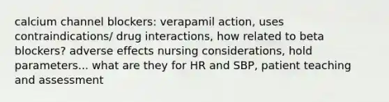 calcium channel blockers: verapamil action, uses contraindications/ drug interactions, how related to beta blockers? adverse effects nursing considerations, hold parameters... what are they for HR and SBP, patient teaching and assessment