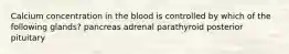 Calcium concentration in the blood is controlled by which of the following glands? pancreas adrenal parathyroid posterior pituitary