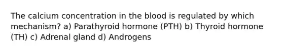 The calcium concentration in the blood is regulated by which mechanism? a) Parathyroid hormone (PTH) b) Thyroid hormone (TH) c) Adrenal gland d) Androgens