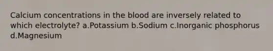 Calcium concentrations in the blood are inversely related to which electrolyte? a.Potassium b.Sodium c.Inorganic phosphorus d.Magnesium