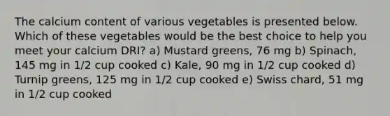 The calcium content of various vegetables is presented below. Which of these vegetables would be the best choice to help you meet your calcium DRI? a) Mustard greens, 76 mg b) Spinach, 145 mg in 1/2 cup cooked c) Kale, 90 mg in 1/2 cup cooked d) Turnip greens, 125 mg in 1/2 cup cooked e) Swiss chard, 51 mg in 1/2 cup cooked