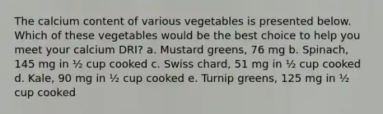 The calcium content of various vegetables is presented below. Which of these vegetables would be the best choice to help you meet your calcium DRI? a. Mustard greens, 76 mg b. Spinach, 145 mg in ½ cup cooked c. Swiss chard, 51 mg in ½ cup cooked d. Kale, 90 mg in ½ cup cooked e. Turnip greens, 125 mg in ½ cup cooked